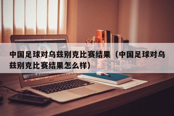 中国足球对乌兹别克比赛结果（中国足球对乌兹别克比赛结果怎么样）