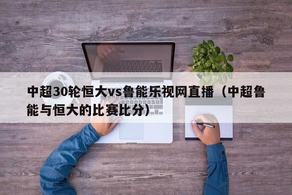 中超30轮恒大vs鲁能乐视网直播（中超鲁能与恒大的比赛比分）