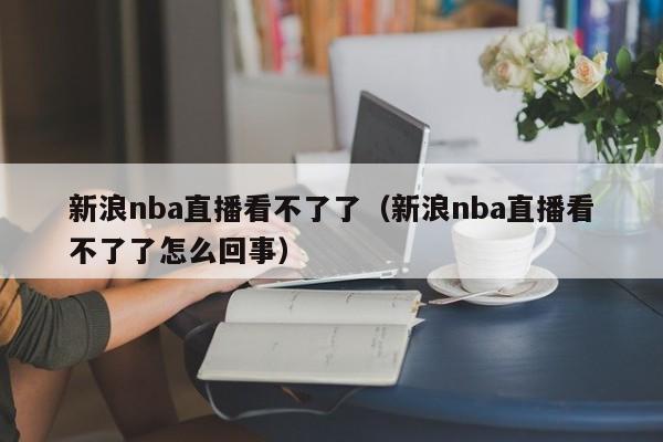 新浪nba直播看不了了（新浪nba直播看不了了怎么回事）
