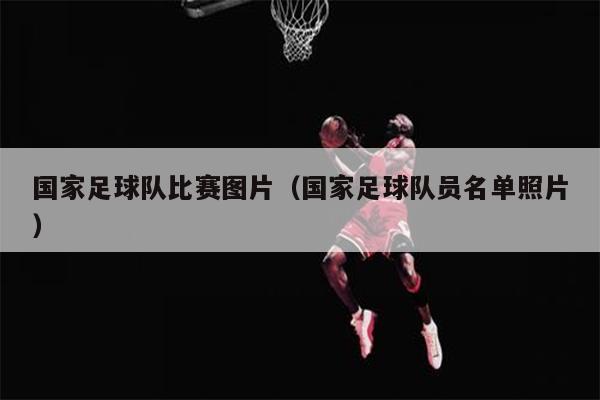 国家足球队比赛图片（国家足球队员名单照片）