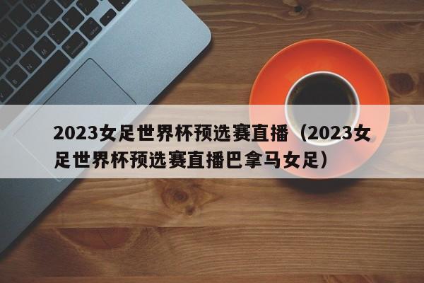 2023女足世界杯预选赛直播（2023女足世界杯预选赛直播巴拿马女足）