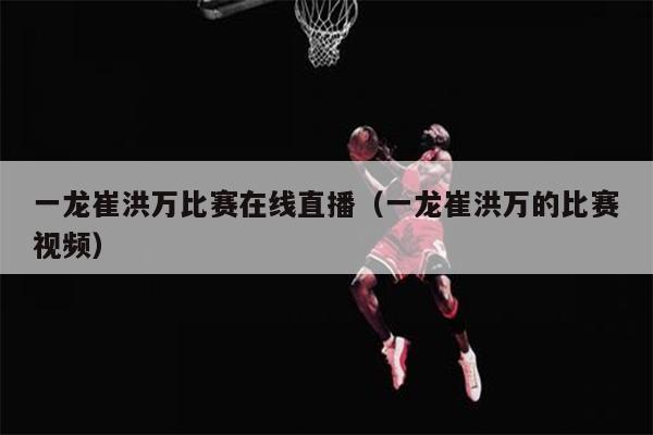 一龙崔洪万比赛在线直播（一龙崔洪万的比赛视频）
