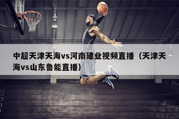 中超天津天海vs河南建业视频直播（天津天海vs山东鲁能直播）