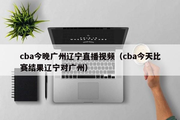 cba今晚广州辽宁直播视频（cba今天比赛结果辽宁对广州）