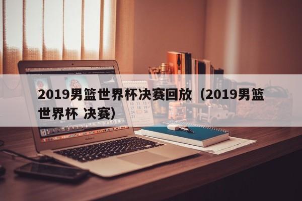 2019男篮世界杯决赛回放（2019男篮世界杯 决赛）