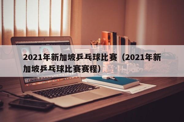 2021年新加坡乒乓球比赛（2021年新加坡乒乓球比赛赛程）