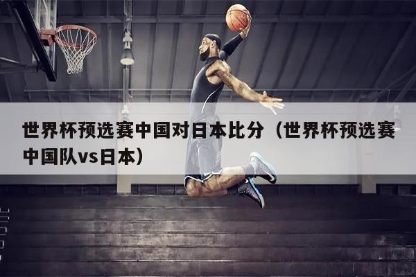世界杯预选赛中国对日本比分（世界杯预选赛中国队vs日本）