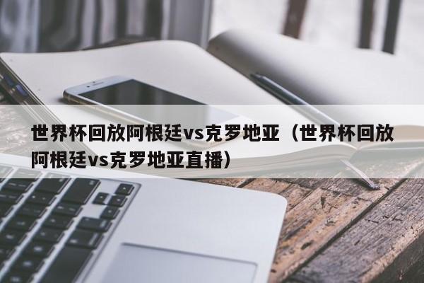 世界杯回放阿根廷vs克罗地亚（世界杯回放阿根廷vs克罗地亚直播）