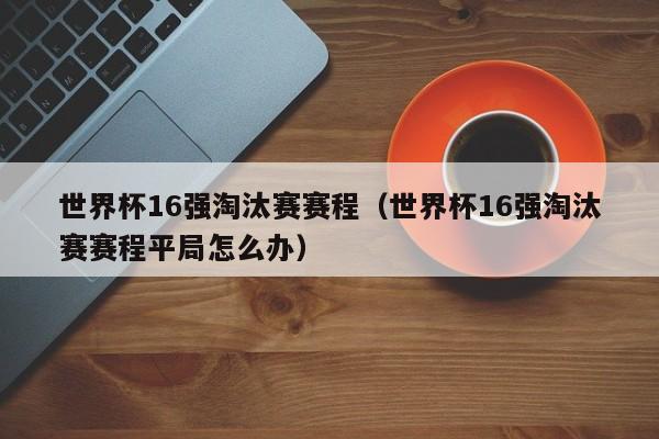 世界杯16强淘汰赛赛程（世界杯16强淘汰赛赛程平局怎么办）