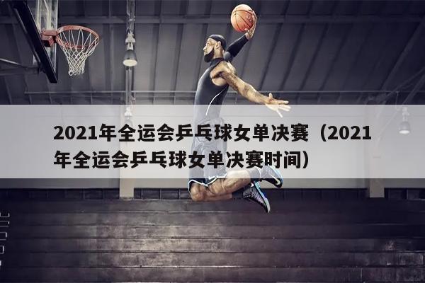 2021年全运会乒乓球女单决赛（2021年全运会乒乓球女单决赛时间）