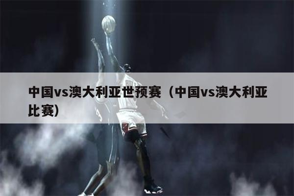 中国vs澳大利亚世预赛（中国vs澳大利亚比赛）