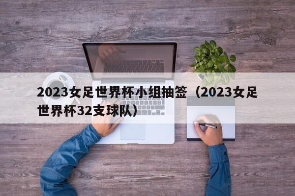 2023女足世界杯小组抽签（2023女足世界杯32支球队）