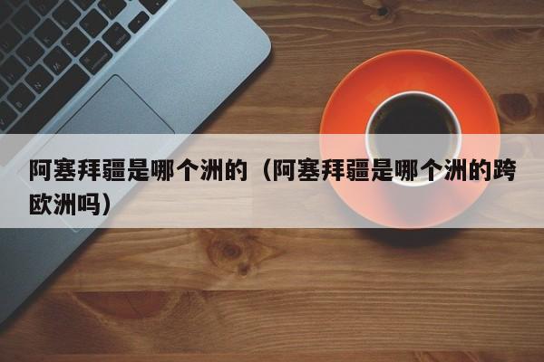 阿塞拜疆是哪个洲的（阿塞拜疆是哪个洲的跨欧洲吗）