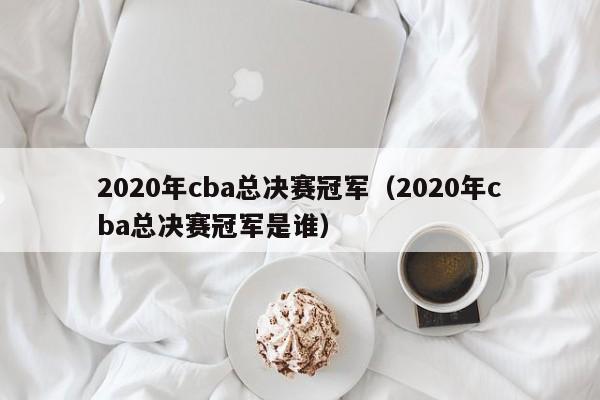 2020年cba总决赛冠军（2020年cba总决赛冠军是谁）