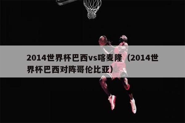 2014世界杯巴西vs喀麦隆（2014世界杯巴西对阵哥伦比亚）