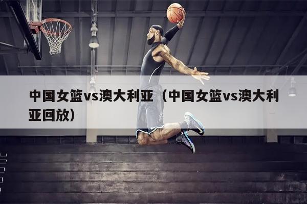 中国女篮vs澳大利亚（中国女篮vs澳大利亚回放）