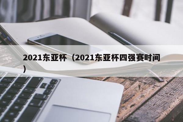 2021东亚杯（2021东亚杯四强赛时间）