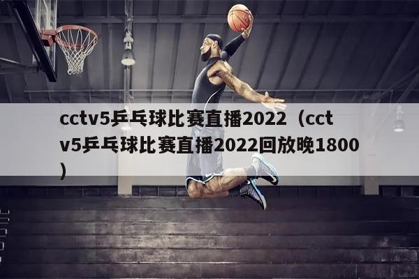 cctv5乒乓球比赛直播2022（cctv5乒乓球比赛直播2022回放晚1800）