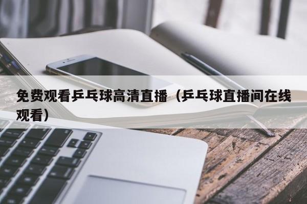 免费观看乒乓球高清直播（乒乓球直播间在线观看）