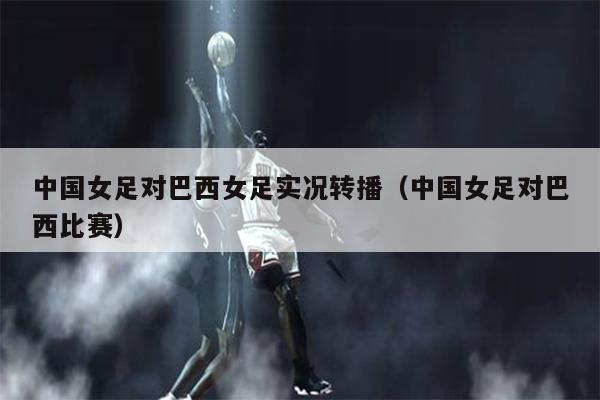中国女足对巴西女足实况转播（中国女足对巴西比赛）
