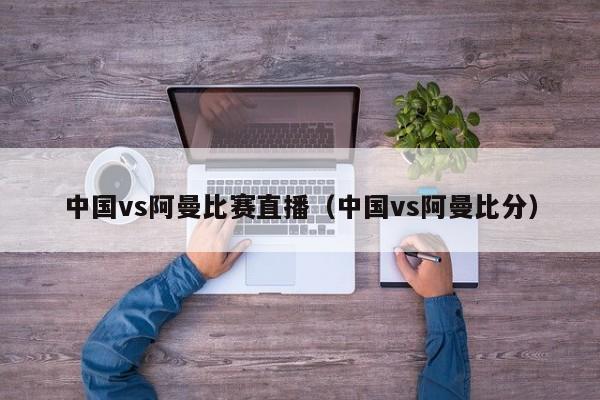 中国vs阿曼比赛直播（中国vs阿曼比分）