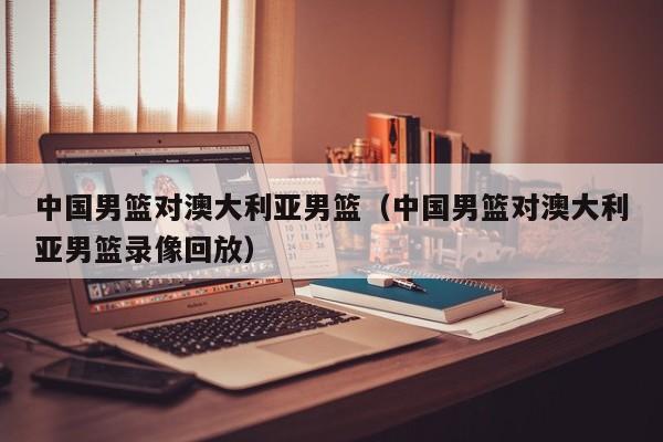 中国男篮对澳大利亚男篮（中国男篮对澳大利亚男篮录像回放）