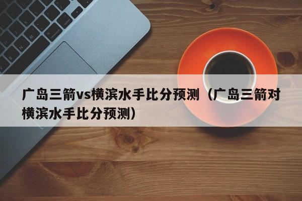 广岛三箭vs横滨水手比分预测（广岛三箭对横滨水手比分预测）