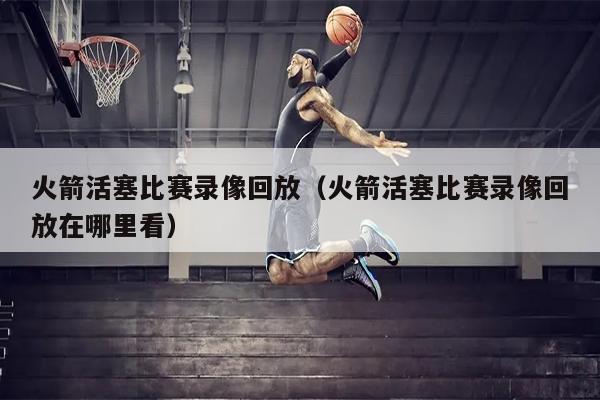火箭活塞比赛录像回放（火箭活塞比赛录像回放在哪里看）