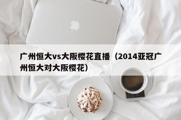 广州恒大vs大阪樱花直播（2014亚冠广州恒大对大阪樱花）