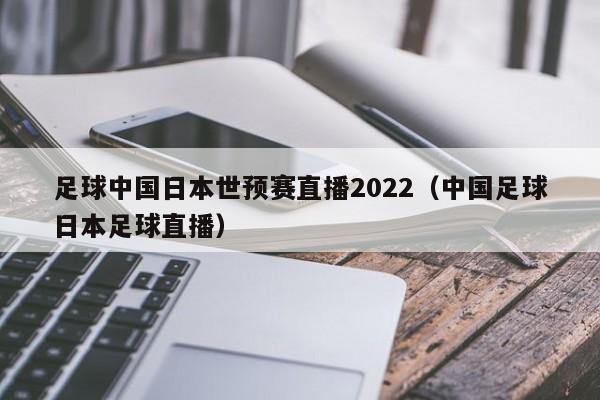 足球中国日本世预赛直播2022（中国足球日本足球直播）