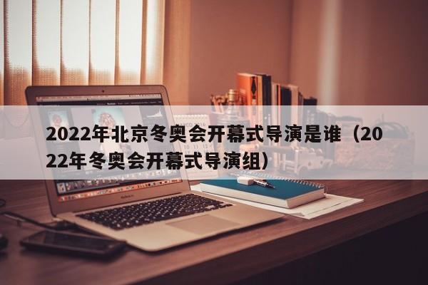 2022年北京冬奥会开幕式导演是谁（2022年冬奥会开幕式导演组）