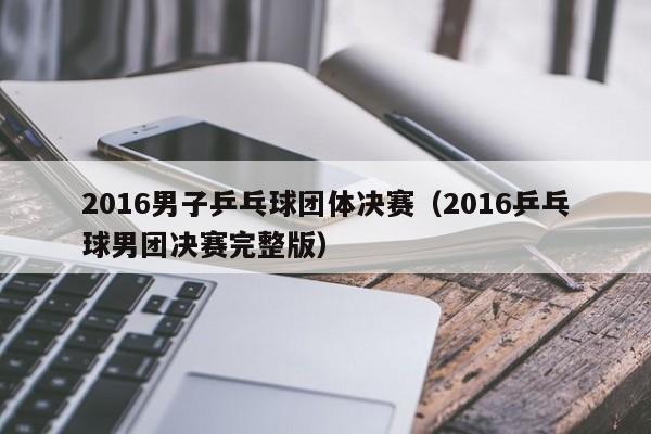 2016男子乒乓球团体决赛（2016乒乓球男团决赛完整版）