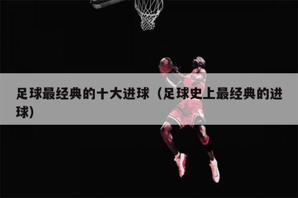 足球最经典的十大进球（足球史上最经典的进球）