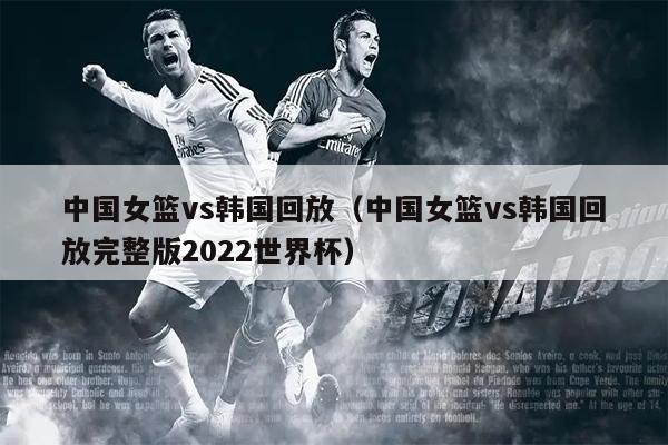 中国女篮vs韩国回放（中国女篮vs韩国回放完整版2022世界杯）