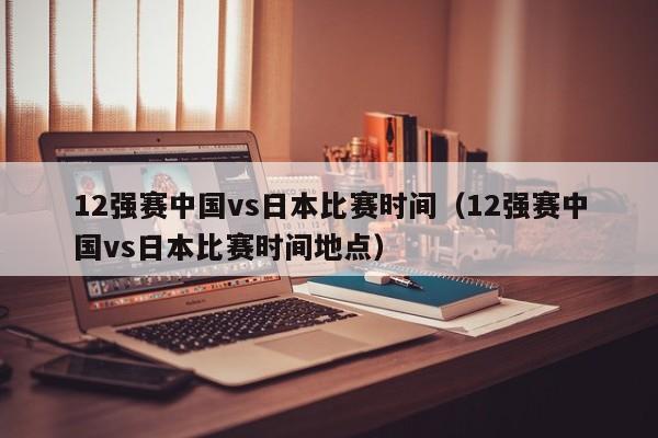 12强赛中国vs日本比赛时间（12强赛中国vs日本比赛时间地点）