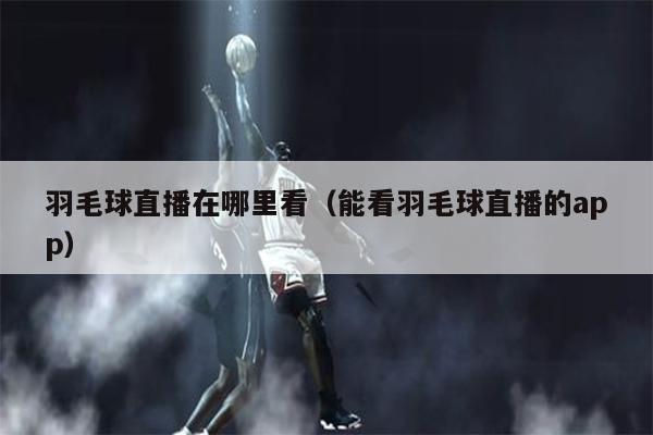 羽毛球直播在哪里看（能看羽毛球直播的app）