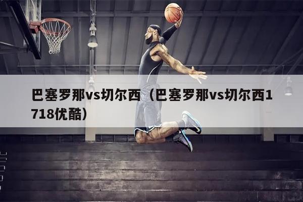 巴塞罗那vs切尔西（巴塞罗那vs切尔西1718优酷）