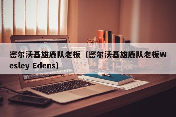 密尔沃基雄鹿队老板（密尔沃基雄鹿队老板Wesley Edens）