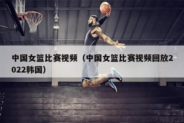 中国女篮比赛视频（中国女篮比赛视频回放2022韩国）