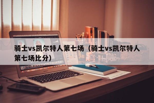 骑士vs凯尔特人第七场（骑士vs凯尔特人第七场比分）