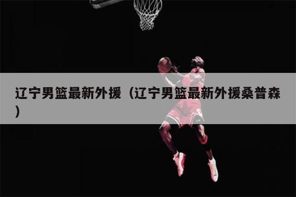 辽宁男篮最新外援（辽宁男篮最新外援桑普森）