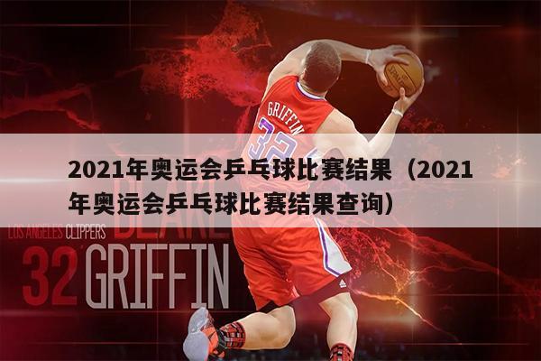 2021年奥运会乒乓球比赛结果（2021年奥运会乒乓球比赛结果查询）