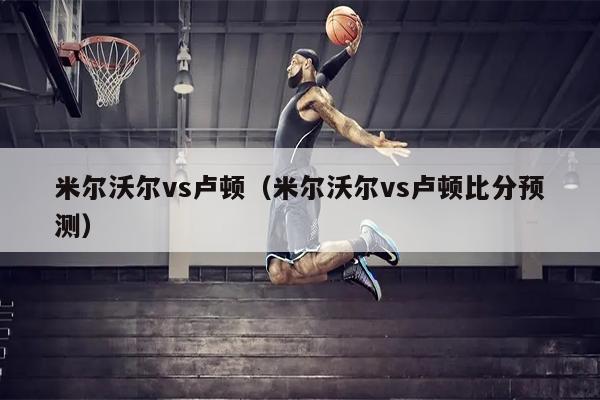 米尔沃尔vs卢顿（米尔沃尔vs卢顿比分预测）
