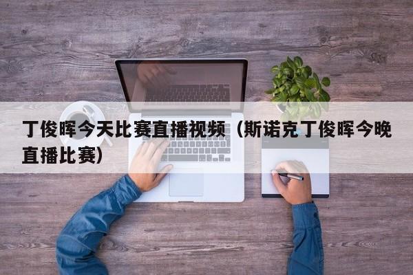丁俊晖今天比赛直播视频（斯诺克丁俊晖今晚直播比赛）