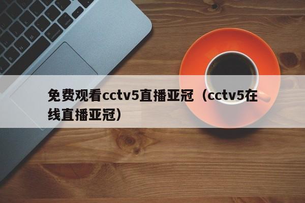 免费观看cctv5直播亚冠（cctv5在线直播亚冠）