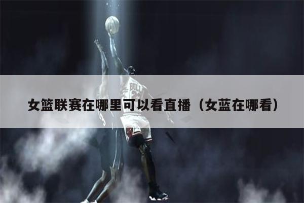 女篮联赛在哪里可以看直播（女蓝在哪看）