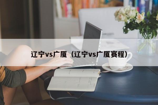 辽宁vs广厦（辽宁vs广厦赛程）