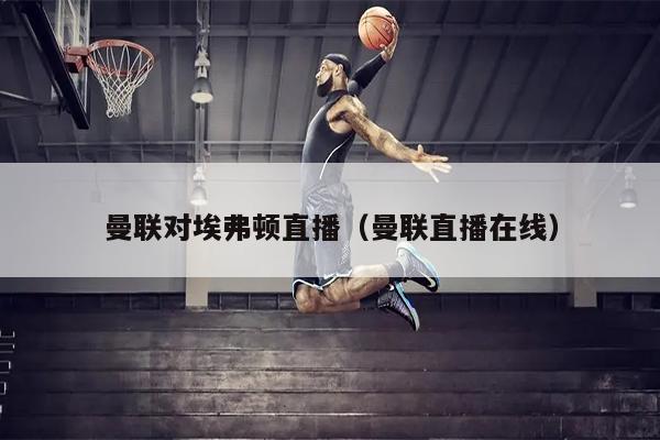 曼联对埃弗顿直播（曼联直播在线）
