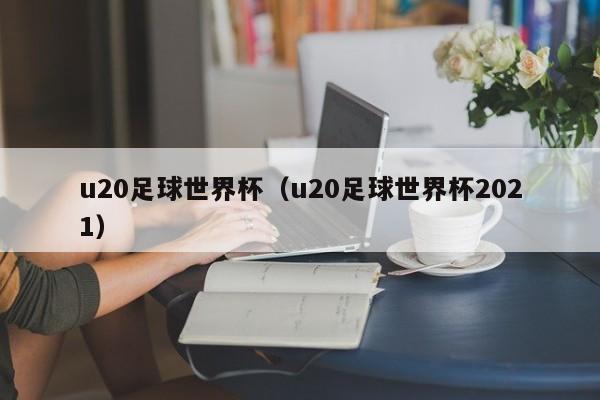 u20足球世界杯（u20足球世界杯2021）