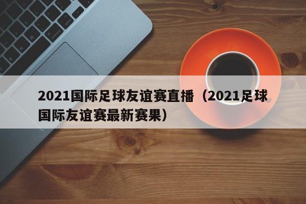 2021国际足球友谊赛直播（2021足球国际友谊赛最新赛果）